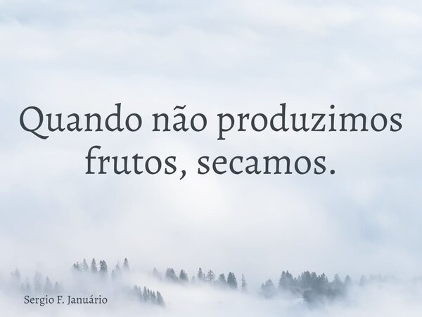 Quando não produzimos frutos, secamos.... Frase de Sergio F. Januário.