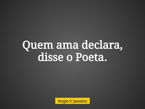 Quem ama declara, disse o Poeta.⁠... Frase de Sergio F. Januário.