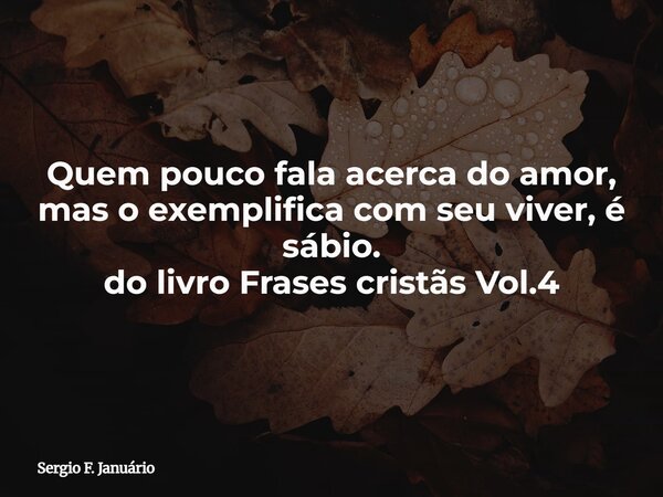 Quem pouco fala acerca do amor, mas o exemplifica com seu viver, é sábio. do livro Frases cristãs Vol.4⁠... Frase de Sergio F. Januário.