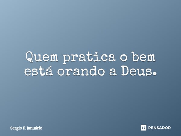 ⁠Quem pratica o bem está orando a Deus.... Frase de Sergio F. Januario.