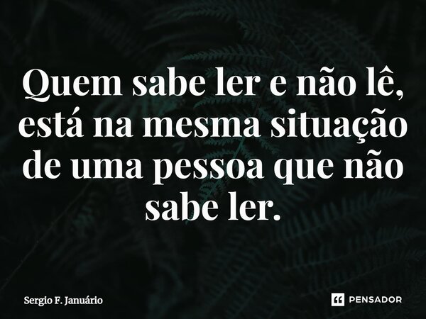 ⁠Quem sabe ler e não lê, está na mesma situação de uma pessoa que não sabe ler.... Frase de Sergio F. Januario.