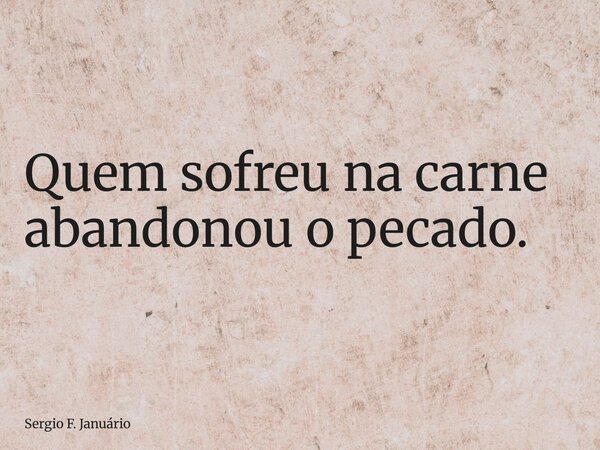 Quem sofreu na carne abandonou o pecado.... Frase de Sergio F. Januário.