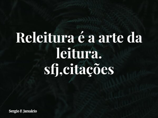 Releitura é a arte da leitura. sfj,citações⁠... Frase de Sergio F. Januário.