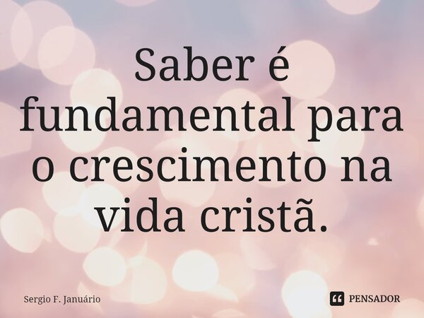 ⁠Saber é fundamental para o crescimento na vida cristã.... Frase de Sergio F. Januario.