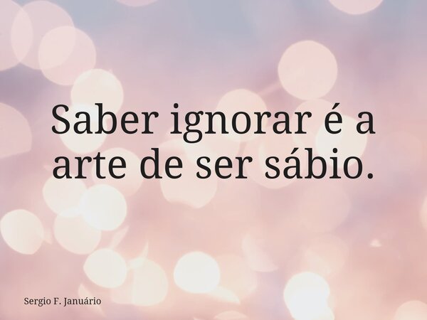 Saber ignorar é a arte de ser sábio.... Frase de Sergio F. Januário.