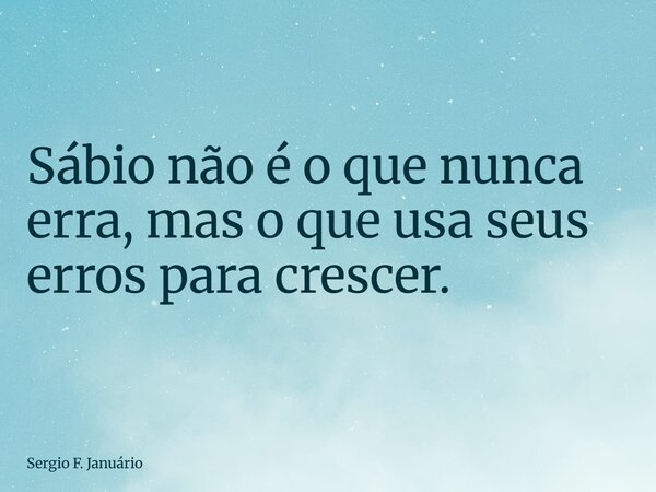 Sábio não é o que nunca erra, mas o que usa seus erros para crescer.... Frase de Sergio F. Januário.