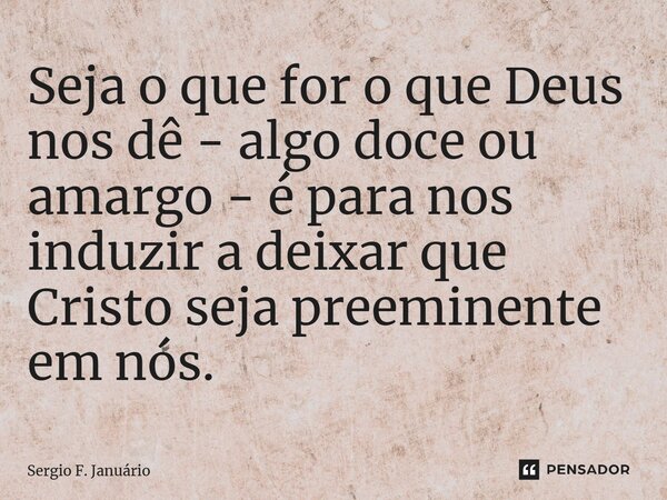 ⁠Seja o que for o que Deus nos dê - algo doce ou amargo - é para nos induzir a deixar que Cristo seja preeminente em nós.... Frase de Sergio F. Januario.