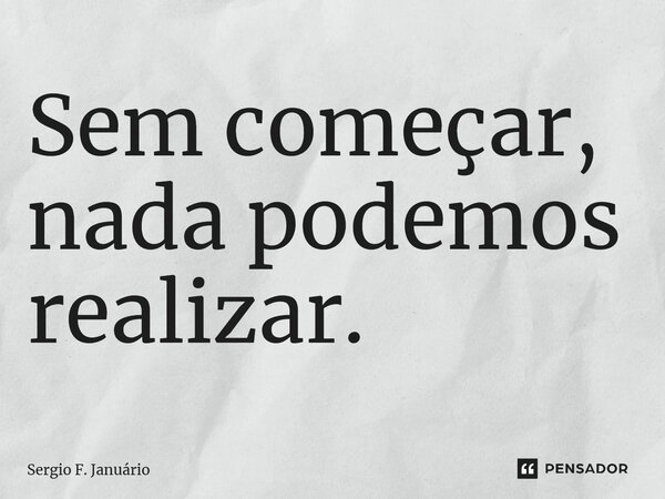 ⁠Sem começar, nada podemos realizar.... Frase de Sergio F. Januario.