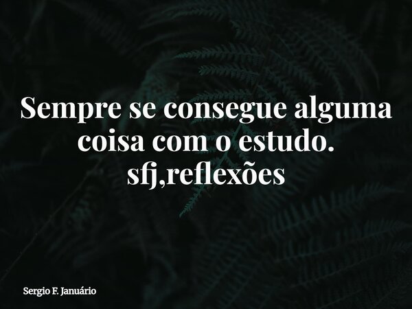 Sempre se consegue alguma coisa com o estudo. sfj,reflexões⁠... Frase de Sergio F. Januário.