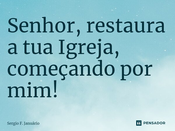 ⁠Senhor, restaura a tua Igreja, começando por mim!... Frase de Sergio F. Januario.