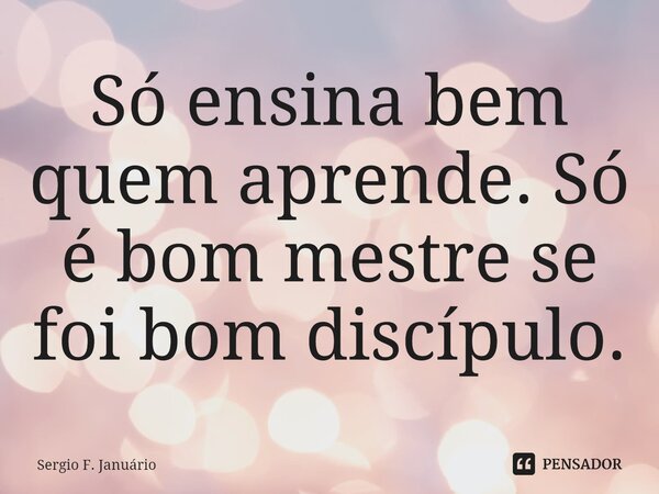 ⁠Só ensina bem quem aprende. Só é bom mestre se foi bom discípulo.... Frase de Sergio F. Januario.