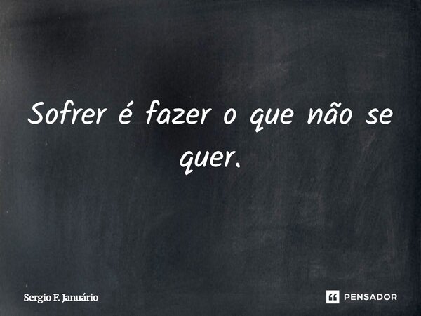⁠Sofrer é fazer o que não se quer.... Frase de Sergio F. Januario.