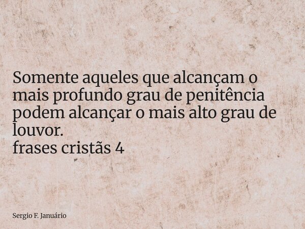 ⁠Somente aqueles que alcançam o mais profundo grau de penitência podem alcançar o mais alto grau de louvor. frases cristãs 4... Frase de Sergio F. Januário.