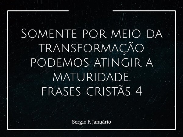 Somente por meio da transformação podemos atingir a maturidade. frases cristãs 4⁠... Frase de Sergio F. Januário.