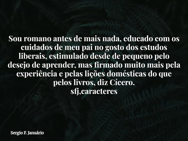 ⁠Sou romano antes de mais nada, educado com os cuidados de meu pai no gosto dos estudos liberais, estimulado desde de pequeno pelo desejo de aprender, mas firma... Frase de Sergio F. Januário.