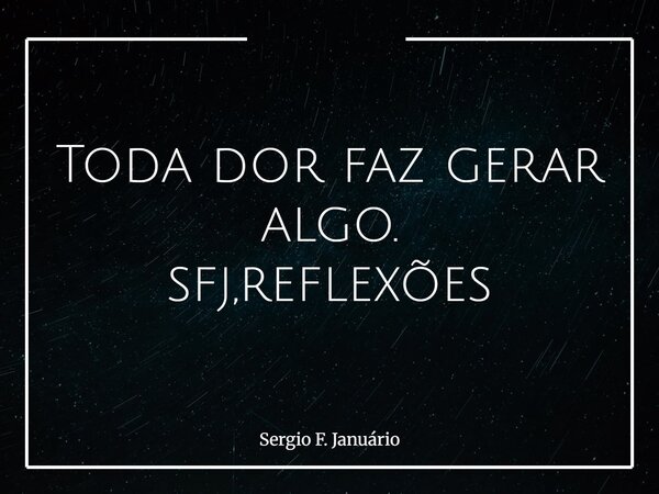 Toda dor faz gerar algo. sfj,reflexões⁠... Frase de Sergio F. Januário.