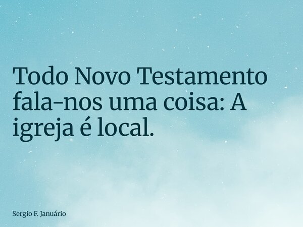 Todo Novo Testamento fala-nos uma coisa: A igreja é local.... Frase de Sergio F. Januário.