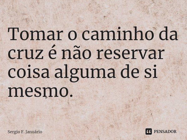 ⁠Tomar o caminho da cruz é não reservar coisa alguma de si mesmo.... Frase de Sergio F. Januario.