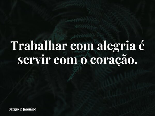 ⁠Trabalhar com alegria é servir com o coração.... Frase de Sergio F. Januário.
