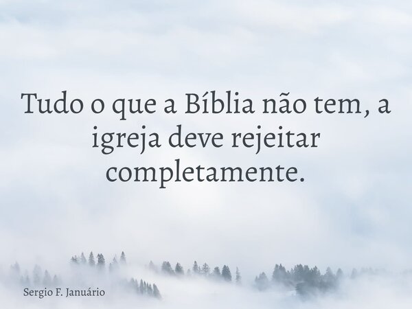 Tudo o que a Bíblia não tem, a igreja deve rejeitar completamente.... Frase de Sergio F. Januário.