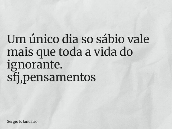 ⁠Um único dia so sábio vale mais que toda a vida do ignorante. sfj,pensamentos... Frase de Sergio F. Januário.