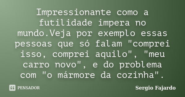 Impressionante como a futilidade impera no mundo.Veja por exemplo essas pessoas que só falam "comprei isso, comprei aquilo", "meu carro novo"... Frase de Sergio Fajardo.