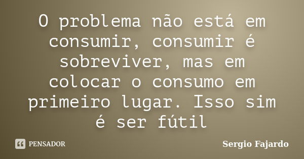 O problema não está em consumir, consumir é sobreviver, mas em colocar o consumo em primeiro lugar. Isso sim é ser fútil... Frase de Sergio Fajardo.