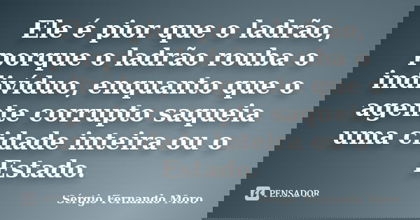 Ele é pior que o ladrão, porque o ladrão rouba o indivíduo, enquanto que o agente corrupto saqueia uma cidade inteira ou o Estado.... Frase de Sérgio Fernando Moro.
