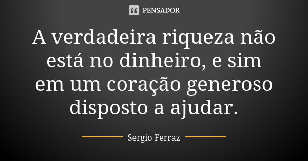 A verdadeira riqueza não está no dinheiro, e sim em um coração generoso disposto a ajudar.... Frase de Sérgio Ferraz.