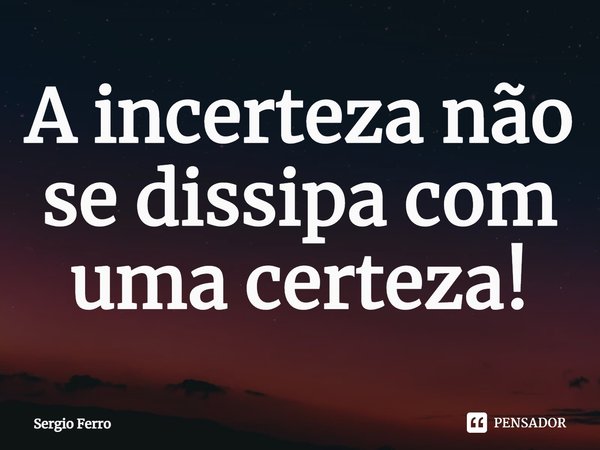 A incerteza não se dissipa com uma certeza!... Frase de Sergio Ferro.