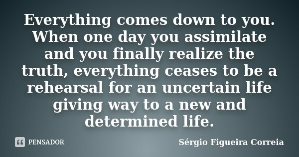 Everything comes down to you. When one day you assimilate and you finally realize the truth, everything ceases to be a rehearsal for an uncertain life giving wa... Frase de Sérgio Figueira Correia.