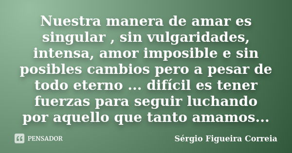 Nuestra manera de amar es singular , sin vulgaridades, intensa, amor imposible e sin posibles cambios pero a pesar de todo eterno ... difícil es tener fuerzas p... Frase de Sérgio Figueira Correia.