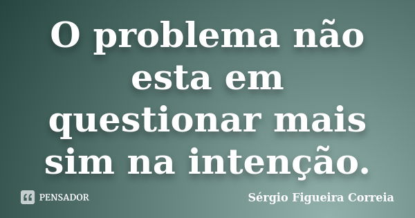 O problema não esta em questionar mais sim na intenção.... Frase de Sérgio Figueira Correia.