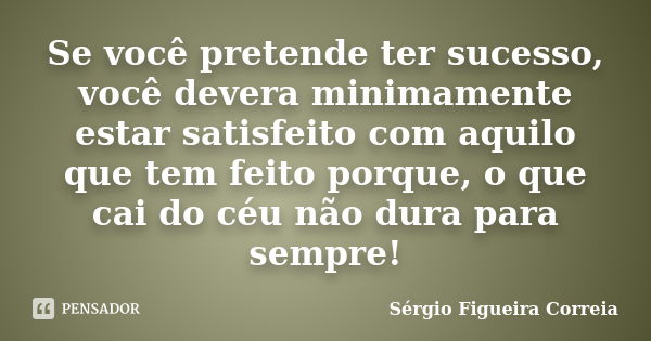 Se você pretende ter sucesso, você devera minimamente estar satisfeito com aquilo que tem feito porque, o que cai do céu não dura para sempre!... Frase de Sérgio Figueira Correia.