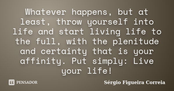 Whatever happens, but at least, throw yourself into life and start living life to the full, with the plenitude and certainty that is your affinity. Put simply: ... Frase de Sérgio Figueira Correia.