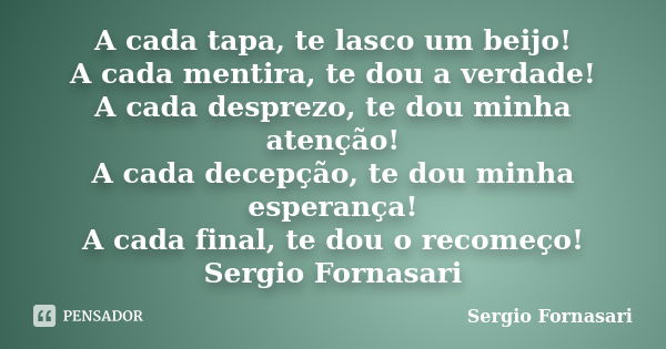 A cada tapa, te lasco um beijo! A cada mentira, te dou a verdade! A cada desprezo, te dou minha atenção! A cada decepção, te dou minha esperança! A cada final, ... Frase de Sergio Fornasari.