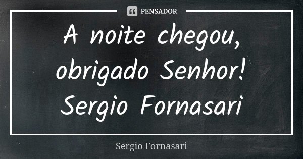 A noite chegou, obrigado Senhor! Sergio Fornasari... Frase de Sergio Fornasari.