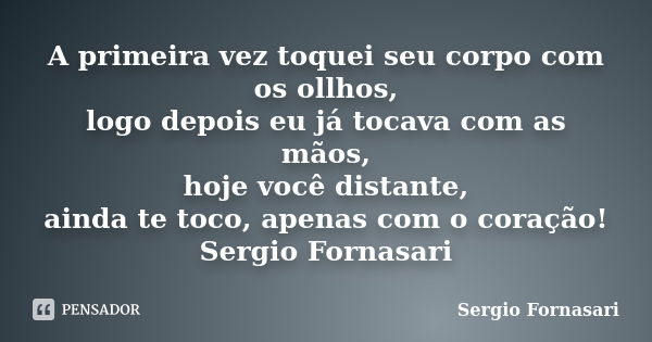 A primeira vez toquei seu corpo com os ollhos, logo depois eu já tocava com as mãos, hoje você distante, ainda te toco, apenas com o coração! Sergio Fornasari... Frase de Sergio Fornasari.