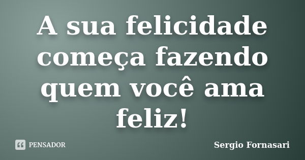 A sua felicidade começa fazendo quem você ama feliz!... Frase de Sergio Fornasari.