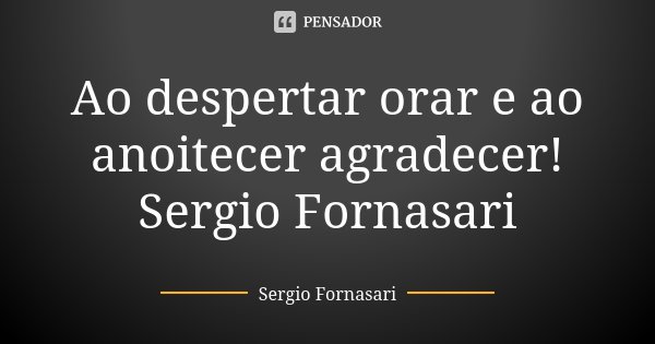 Ao despertar orar e ao anoitecer agradecer! Sergio Fornasari... Frase de Sergio Fornasari.