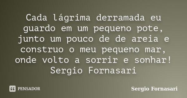 Cada lágrima derramada eu guardo em um pequeno pote, junto um pouco de de areia e construo o meu pequeno mar, onde volto a sorrir e sonhar! Sergio Fornasari... Frase de Sergio Fornasari.