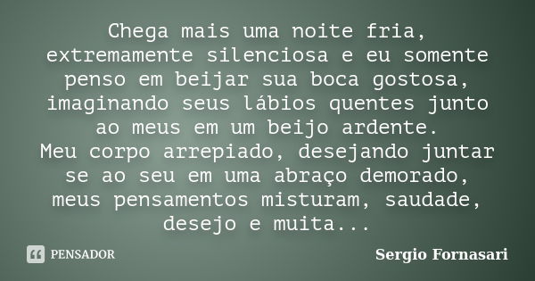 Chega mais uma noite fria, extremamente silenciosa e eu somente penso em beijar sua boca gostosa, imaginando seus lábios quentes junto ao meus em um beijo arden... Frase de Sergio Fornasari.