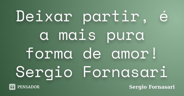 Deixar partir, é a mais pura forma de amor! Sergio Fornasari... Frase de Sergio Fornasari.