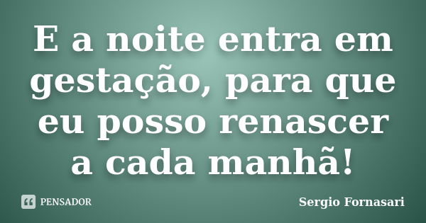 E a noite entra em gestação, para que eu posso renascer a cada manhã!... Frase de Sergio Fornasari.