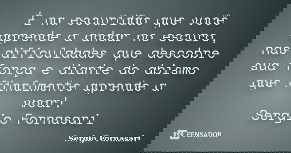 É na escuridão que você aprende a andar no escuro, nas dificuldades que descobre sua força e diante do abismo que finalmente aprende a voar! Sergio Fornasari... Frase de Sergio Fornasari.
