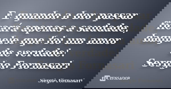 E quando a dor passar ficará apenas a saudade, daquele que foi um amor de verdade! Sergio Fornasari... Frase de Sergio Fornasari.