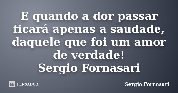 E quando a dor passar ficará apenas a saudade, daquele que foi um amor de verdade! Sergio Fornasari... Frase de Sergio Fornasari.