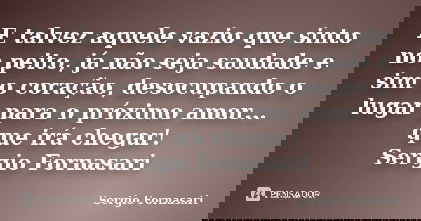 E talvez aquele vazio que sinto no peito, já não seja saudade e sim o coração, desocupando o lugar para o próximo amor... que irá chegar! Sergio Fornasari... Frase de Sergio Fornasari.