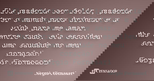 Ela poderia ser feliz, poderia ter o mundo para brincar e a vida para me amar. Mas entre tudo, ela escolheu ser uma saudade no meu coração! Sergio Fornasari... Frase de Sergio Fornasari.