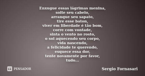 Enxugue essas lágrimas menina, solte seu cabelo, arranque seu sapato, tire esse baton, viver em liberdade é tão bom, corre com vontade, sinta o vento no rosto, ... Frase de Sergio Fornasari.